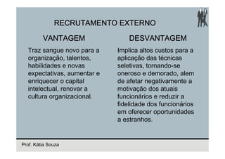 RECRUTAMENTO EXTERNO

         VANTAGEM                DESVANTAGEM
  Traz sangue novo para a    Implica altos custos para a
  organização, talentos,     aplicação das técnicas
  habilidades e novas        seletivas, tornando-se
  expectativas, aumentar e   oneroso e demorado, alem
  enriquecer o capital       de afetar negativamente a
  intelectual, renovar a     motivação dos atuais
  cultura organizacional.    funcionários e reduzir a
                             fidelidade dos funcionários
                             em oferecer oportunidades
                             a estranhos.


Prof. Kátia Souza
 