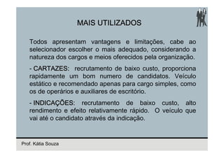 MAIS UTILIZADOS

   Todos apresentam vantagens e limitações, cabe ao
   selecionador escolher o mais adequado, considerando a
   natureza dos cargos e meios oferecidos pela organização.
   - CARTAZES: recrutamento de baixo custo, proporciona
   rapidamente um bom numero de candidatos. Veículo
   estático e recomendado apenas para cargo simples, como
   os de operários e auxiliares de escritório.
   - INDICAÇÕES: recrutamento de baixo custo, alto
   rendimento e efeito relativamente rápido. O veículo que
   vai até o candidato através da indicação.


Prof. Kátia Souza
 