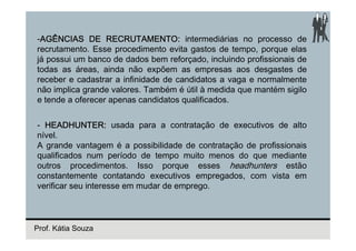 -AGÊNCIAS DE RECRUTAMENTO: intermediárias no processo de
recrutamento. Esse procedimento evita gastos de tempo, porque elas
já possui um banco de dados bem reforçado, incluindo profissionais de
todas as áreas, ainda não expõem as empresas aos desgastes de
receber e cadastrar a infinidade de candidatos a vaga e normalmente
não implica grande valores. Também é útil à medida que mantém sigilo
e tende a oferecer apenas candidatos qualificados.

- HEADHUNTER: usada para a contratação de executivos de alto
nível.
A grande vantagem é a possibilidade de contratação de profissionais
qualificados num período de tempo muito menos do que mediante
outros procedimentos. Isso porque esses headhunters estão
constantemente contatando executivos empregados, com vista em
verificar seu interesse em mudar de emprego.



Prof. Kátia Souza
 
