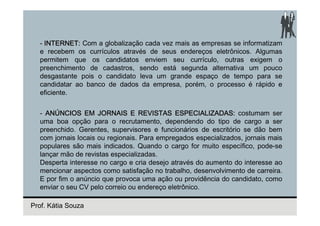 - INTERNET: Com a globalização cada vez mais as empresas se informatizam
  e recebem os currículos através de seus endereços eletrônicos. Algumas
  permitem que os candidatos enviem seu currículo, outras exigem o
  preenchimento de cadastros, sendo está segunda alternativa um pouco
  desgastante pois o candidato leva um grande espaço de tempo para se
  candidatar ao banco de dados da empresa, porém, o processo é rápido e
  eficiente.


  - ANÚNCIOS EM JORNAIS E REVISTAS ESPECIALIZADAS: costumam ser
  uma boa opção para o recrutamento, dependendo do tipo de cargo a ser
  preenchido. Gerentes, supervisores e funcionários de escritório se dão bem
  com jornais locais ou regionais. Para empregados especializados, jornais mais
  populares são mais indicados. Quando o cargo for muito específico, pode-se
  lançar mão de revistas especializadas.
  Desperta interesse no cargo e cria desejo através do aumento do interesse ao
  mencionar aspectos como satisfação no trabalho, desenvolvimento de carreira.
  E por fim o anúncio que provoca uma ação ou providência do candidato, como
  enviar o seu CV pelo correio ou endereço eletrônico.

Prof. Kátia Souza
 