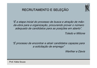 RECRUTAMENTO E SELEÇÃO


   “É a etapa inicial do processo de busca e atração de mão-
    de-obra para a organização, procurando prover o número
     adequado de candidatos para as posições em aberto”.
                                            Toledo e Milione


   “É processo de encontrar e atrair candidatos capazes para
                  a solicitação de emprego”
                                            Werther e Davis


Prof. Kátia Souza
 