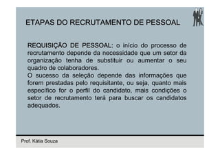 ETAPAS DO RECRUTAMENTO DE PESSOAL


  REQUISIÇÃO DE PESSOAL: o início do processo de
  recrutamento depende da necessidade que um setor da
  organização tenha de substituir ou aumentar o seu
  quadro de colaboradores.
  O sucesso da seleção depende das informações que
  forem prestadas pelo requisitante, ou seja, quanto mais
  específico for o perfil do candidato, mais condições o
  setor de recrutamento terá para buscar os candidatos
  adequados.




Prof. Kátia Souza
 