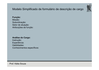 Modelo Simplificado de formulário de descrição de cargo

  Função:
  Missão:
  Subordinação:
  Setor de atuação:
  Atribuições da função:



  Análise do Cargo:
  Instrução:
  Experiência:
  Habilidades:
  Conhecimentos específicos:




Prof. Kátia Souza
 