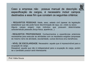 Caso a empresa não possua manual de descrição e
  especificação de cargos, é necessário incluir campos
  destinados a esse fim que constam os seguintes critérios:

  - REQUISITOS PESSOAIS: Idade, sexo, estado civil (apesar da legislação
  estabelecer que não pode haver discriminação de raça, cor, credo ou sexo)
  Alguns cargos exigem mais individuo que possuem determinadas
  características pessoais (força física, aparência...)

  - REQUISITOS PROFISSIONAIS: Conhecimentos e experiências anteriores
  necessárias para executar as atividades com os resultados exigidos (empresas
  do mesmo ramo de atividade, escolaridade, cursos técnicos e/ou benefícios).

  - NÍVEL DE ESCOLARIDADE: Necessário: aquele que é imprescindível para a
  ocupação do cargo.
  Desejável: aquele que não é indispensável para a ocupação do cargo, porém
  se o candidato possuir será interessante.



Prof. Kátia Souza
 