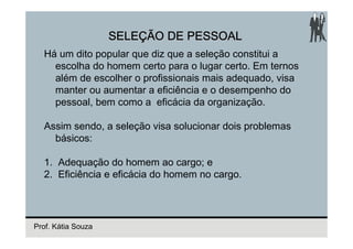 SELEÇÃO DE PESSOAL
  Há um dito popular que diz que a seleção constitui a
    escolha do homem certo para o lugar certo. Em ternos
    além de escolher o profissionais mais adequado, visa
    manter ou aumentar a eficiência e o desempenho do
    pessoal, bem como a eficácia da organização.

  Assim sendo, a seleção visa solucionar dois problemas
    básicos:

  1. Adequação do homem ao cargo; e
  2. Eficiência e eficácia do homem no cargo.




Prof. Kátia Souza
 