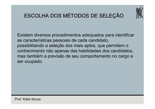 ESCOLHA DOS MÉTODOS DE SELEÇÃO


 Existem diversos procedimentos adequados para identificar
 as características pessoais de cada candidato,
 possibilitando a seleção dos mais aptos, que permitem o
 conhecimento não apenas das habilidades dos candidatos,
 mas também a previsão de seu comportamento no cargo a
 ser ocupado.




Prof. Kátia Souza
 