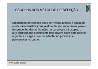 ESCOLHA DOS MÉTODOS DE SELEÇÃO


  Um método de seleção pode ser válido quando é capaz de
  medir características que realmente são importantes para o
  desempenho das atribuições do cargo que irá ocupar, o
  que significa que o candidato não deverá estar apto apenas
  a garantir a vaga e sim, se adaptar ao processo e
  permanecer no cargo.




Prof. Kátia Souza
 