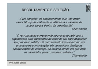 RECRUTAMENTO E SELEÇÃO

        É um conjunto de procedimentos que visa atrair
      candidatos potencialmente qualificados e capazes de
             ocupar cargos dentro da organização”
                                                 Chiavenatto

     “ O recrutamento corresponde ao processo pelo qual a
  organização atrai candidatos ao setor de RH para abastecer
   seu processo seletivo. O recrutamento funciona como um
      processo de comunicação: ele comunica e divulga as
   oportunidades de emprego, ao mesmo tempo em que atrai
            os candidatos para o processo seletivo.”
                                                 Chiavenatto

Prof. Kátia Souza
 