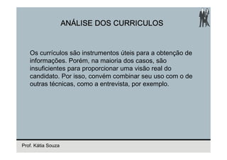 ANÁLISE DOS CURRICULOS


   Os currículos são instrumentos úteis para a obtenção de
   informações. Porém, na maioria dos casos, são
   insuficientes para proporcionar uma visão real do
   candidato. Por isso, convém combinar seu uso com o de
   outras técnicas, como a entrevista, por exemplo.




Prof. Kátia Souza
 