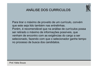ANÁLISE DOS CURRICULOS


  Para tirar o máximo de proveito de um currículo, convém
  que este seja lido também nas entrelinhas.
  Porém, é recomendável que na análise de currículos possa
  ser retirado o máximo de informações possíveis, que
  venham de encontro com as exigências do cargo a ser
  selecionado, fazendo com que o selecionador ganhe tempo
  no processo de busca dos candidatos.




Prof. Kátia Souza
 
