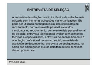 ENTREVISTA DE SELEÇÃO

  A entrevista de seleção constitui a técnica de seleção mais
  utilizada com inúmeras aplicações nas organizações. Ela
  pode ser utilizada na triagem inicial dos candidatos no
  recrutamento, como entrevista pessoal inicial dos
  candidatos no recrutamento, como entrevista pessoal inicial
  da seleção, entrevista técnica para avaliar conhecimentos
  técnicos e especializados, entrevista de aconselhamento e
  orientação profissional no serviço social, entrevista de
  avaliação de desempenho, entrevista de desligamento, na
  saída dos empregados que se demitem ou são demitidos
  das empresas, etc.



Prof. Kátia Souza
 