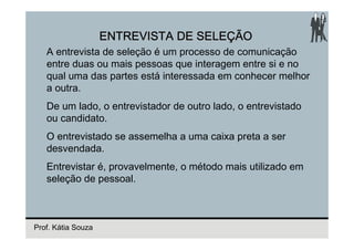 ENTREVISTA DE SELEÇÃO
   A entrevista de seleção é um processo de comunicação
   entre duas ou mais pessoas que interagem entre si e no
   qual uma das partes está interessada em conhecer melhor
   a outra.
   De um lado, o entrevistador de outro lado, o entrevistado
   ou candidato.
   O entrevistado se assemelha a uma caixa preta a ser
   desvendada.
   Entrevistar é, provavelmente, o método mais utilizado em
   seleção de pessoal.



Prof. Kátia Souza
 