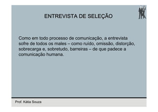 ENTREVISTA DE SELEÇÃO



  Como em todo processo de comunicação, a entrevista
  sofre de todos os males – como ruído, omissão, distorção,
  sobrecarga e, sobretudo, barreiras – de que padece a
  comunicação humana.




Prof. Kátia Souza
 