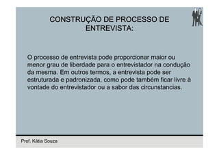 CONSTRUÇÃO DE PROCESSO DE
                    ENTREVISTA:


  O processo de entrevista pode proporcionar maior ou
  menor grau de liberdade para o entrevistador na condução
  da mesma. Em outros termos, a entrevista pode ser
  estruturada e padronizada, como pode também ficar livre à
  vontade do entrevistador ou a sabor das circunstancias.




Prof. Kátia Souza
 
