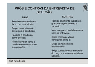 PRÓS E CONTRAS DA ENTREVISTA DE
                 SELEÇÃO:
             PRÓS                      CONTRAS

  Permite o contato face a   Técnica altamente subjetiva e
  face com o candidato;      grande margem de erro e
                             variação
  Proporciona interação
  direta com o candidato;    Nem sempre o candidato se sai
                             bem na entrevista
  Focaliza o candidato
  como pessoa;               Difícil comparar vários
                             candidatos entre si
  Permite avaliar como o
  candidato se comporta e    Exige treinamento do
  suas reações.              entrevistador
                             Exige conhecimento a respeito
                             do cargo e suas características
                             básicas.

Prof. Kátia Souza
 
