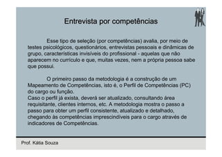 Entrevista por competências

          Esse tipo de seleção (por competências) avalia, por meio de
  testes psicológicos, questionários, entrevistas pessoais e dinâmicas de
  grupo, características invisíveis do profissional - aquelas que não
  aparecem no currículo e que, muitas vezes, nem a própria pessoa sabe
  que possui.

           O primeiro passo da metodologia é a construção de um
  Mapeamento de Competências, isto é, o Perfil de Competências (PC)
  do cargo ou função.
  Caso o perfil já exista, deverá ser atualizado, consultando área
  requisitante, clientes internos, etc. A metodologia mostra o passo a
  passo para obter um perfil consistente, atualizado e detalhado,
  chegando às competências imprescindíveis para o cargo através de
  indicadores de Competências.


Prof. Kátia Souza
 