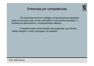 Entrevista por competências

          Tal entrevista procura investigar comportamentos passados,
  parte do princípio que, ao ser submetido a uma mesma situação, a
  tendência é demonstrar o comportamento idêntico.

            O segredo está na formulação das perguntas, que devem
  utilizar sempre o verbo conjugado no passado




Prof. Kátia Souza
 