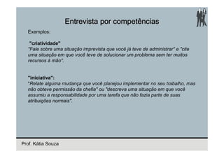 Entrevista por competências
  Exemplos:

   "criatividade"
  "Fale sobre uma situação imprevista que você já teve de administrar" e "cite
  uma situação em que você teve de solucionar um problema sem ter muitos
  recursos à mão".


  "iniciativa":
  "Relate alguma mudança que você planejou implementar no seu trabalho, mas
  não obteve permissão da chefia" ou "descreva uma situação em que você
  assumiu a responsabilidade por uma tarefa que não fazia parte de suas
  atribuições normais".




Prof. Kátia Souza
 