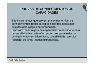 PROVAS DE CONHECIMENTOS OU
                   CAPACIDADES

  São instrumentos que servem pra avaliar o nível de
  conhecimentos gerais ou específicos dos candidatos
  exigidos pelo cargo a ser preenchido.
  procuram medir o grau de capacidade ou habilidade para
  certas atividades ou tarefas, podem ser para testar os
  conhecimentos em informática, contabilidade, cálculos,
  redação, ou ainda línguas extrangeiras.




Prof. Kátia Souza
 