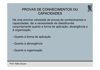 PROVAS DE CONHECIMENTOS OU
                   CAPACIDADES
  Há uma enorme variedade de provas de conhecimentos e
  capacidades, daí a necessidade de classifica-las
  conjuntamente quanto a forma de aplicação, abrangência e
  à organização.

  - Quanto à forma de aplicação

  - Quanto à abrangência

  - Quanto à organização



Prof. Kátia Souza
 
