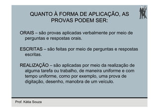 QUANTO À FORMA DE APLICAÇÃO, AS
               PROVAS PODEM SER:

  ORAIS – são provas aplicadas verbalmente por meio de
   perguntas e respostas orais.

  ESCRITAS – são feitas por meio de perguntas e respostas
    escritas.

  REALIZAÇÃO – são aplicadas por meio da realização de
    alguma tarefa ou trabalho, de maneira uniforme e com
    tempo uniforme, como por exemplo, uma prova de
    digitação, desenho, manobra de um veículo.



Prof. Kátia Souza
 