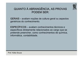 QUANTO À ABRANGÊNCIA, AS PROVAS
                 PODEM SER:

  GERAIS – avaliam noções de cultura geral ou aspectos
  genéricos do conhecimento.

  ESPECÍFICOS – avaliam conhecimentos técnicos e
  específicos diretamente relacionados ao cargo que se
  pretende preencher, como conhecimentos de química,
  informática, contabilidade.




Prof. Kátia Souza
 