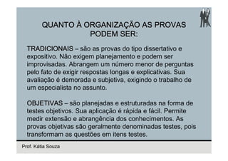 QUANTO À ORGANIZAÇÃO AS PROVAS
                  PODEM SER:
  TRADICIONAIS – são as provas do tipo dissertativo e
  expositivo. Não exigem planejamento e podem ser
  improvisadas. Abrangem um número menor de perguntas
  pelo fato de exigir respostas longas e explicativas. Sua
  avaliação é demorada e subjetiva, exigindo o trabalho de
  um especialista no assunto.

  OBJETIVAS – são planejadas e estruturadas na forma de
  testes objetivos. Sua aplicação é rápida e fácil. Permite
  medir extensão e abrangência dos conhecimentos. As
  provas objetivas são geralmente denominadas testes, pois
  transformam as questões em itens testes.
Prof. Kátia Souza
 