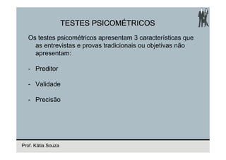 TESTES PSICOMÉTRICOS
  Os testes psicométricos apresentam 3 características que
    as entrevistas e provas tradicionais ou objetivas não
    apresentam:

  - Preditor

  - Validade

  - Precisão




Prof. Kátia Souza
 