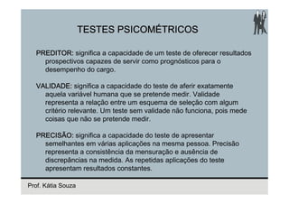 TESTES PSICOMÉTRICOS

  PREDITOR: significa a capacidade de um teste de oferecer resultados
    prospectivos capazes de servir como prognósticos para o
    desempenho do cargo.

  VALIDADE: significa a capacidade do teste de aferir exatamente
    aquela variável humana que se pretende medir. Validade
    representa a relação entre um esquema de seleção com algum
    critério relevante. Um teste sem validade não funciona, pois mede
    coisas que não se pretende medir.

  PRECISÃO: significa a capacidade do teste de apresentar
    semelhantes em várias aplicações na mesma pessoa. Precisão
    representa a consistência da mensuração e ausência de
    discrepâncias na medida. As repetidas aplicações do teste
    apresentam resultados constantes.

Prof. Kátia Souza
 