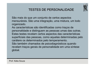 TESTES DE PERSONALIDADE

  São mais do que um conjunto de certos aspectos
  mensuráreis. São uma integração, uma mistura, um todo
  organizado.
  As características são identificadas como traços de
  personalidade e distinguem as pessoas umas das outras.
  Estes testes revelam certos aspectos das características
  superficiais das pessoas, como aquelas determinadas pelo
  carátere os determinados pelo temperamento.
  São também chamados de psicodiagnósticos quando
  revelam traços gerais de personalidade em uma síntese
  global.


Prof. Kátia Souza
 