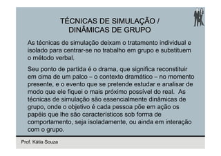 TÉCNICAS DE SIMULAÇÃO /
                      DINÂMICAS DE GRUPO
  As técnicas de simulação deixam o tratamento individual e
  isolado para centrar-se no trabalho em grupo e substituem
  o método verbal.
  Seu ponto de partida é o drama, que significa reconstituir
  em cima de um palco – o contexto dramático – no momento
  presente, e o evento que se pretende estudar e analisar de
  modo que ele fiquei o mais próximo possível do real. As
  técnicas de simulação são essencialmente dinâmicas de
  grupo, onde o objetivo é cada pessoa põe em ação os
  papéis que lhe são característicos sob forma de
  comportamento, seja isoladamente, ou ainda em interação
  com o grupo.
Prof. Kátia Souza
 