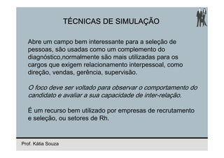 TÉCNICAS DE SIMULAÇÃO

  Abre um campo bem interessante para a seleção de
  pessoas, são usadas como um complemento do
  diagnóstico,normalmente são mais utilizadas para os
  cargos que exigem relacionamento interpessoal, como
  direção, vendas, gerência, supervisão.

  O foco deve ser voltado para observar o comportamento do
  candidato e avaliar a sua capacidade de inter-relação.

  É um recurso bem utilizado por empresas de recrutamento
  e seleção, ou setores de Rh.


Prof. Kátia Souza
 