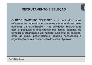 RECRUTAMENTO E SELEÇÃO


  O RECRUTAMENTO CONSISTE - a partir dos dados
  referentes às necessidade presentes e futuras de recursos
  humanos da organização - nas atividades relacionadas
  com a pesquisa e organização nas fontes capazes de
  fornecer à organização um número suficiente de pessoas,
  entre as quais, possivelmente, aquelas necessárias à
  organização para a consecução dos seus objetivos.




Prof. Kátia Souza
 