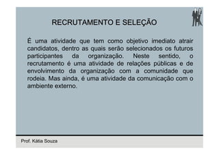 RECRUTAMENTO E SELEÇÃO

  É uma atividade que tem como objetivo imediato atrair
  candidatos, dentro as quais serão selecionados os futuros
  participantes da organização. Neste sentido, o
  recrutamento é uma atividade de relações públicas e de
  envolvimento da organização com a comunidade que
  rodeia. Mas ainda, é uma atividade da comunicação com o
  ambiente externo.




Prof. Kátia Souza
 