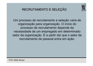 RECRUTAMENTO E SELEÇÃO


    Um processo de recrutamento e seleção varia de
        organização para organização. O início do
          processo de recrutamento depende da
     necessidade de um empregado em determinado
    setor da organização. É a partir daí que o setor de
         recrutamento de pessoal entra em ação.




Prof. Kátia Souza
 
