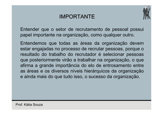 IMPORTANTE

  Entender que o setor de recrutamento de pessoal possui
  papel importante na organização, como qualquer outro.
  Entendemos que todas as áreas da organização devem
  estar engajadas no processo de recrutar pessoas, porque o
  resultado do trabalho do recrutador é selecionar pessoas
  que posteriormente virão a trabalhar na organização, o que
  afirma a grande importância do elo de entrosamento entre
  as áreas e os diversos níveis hierárquicos da organização
  e ainda mais do que tudo isso, o sucesso da organização.




Prof. Kátia Souza
 