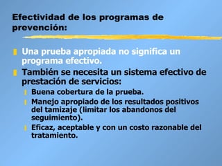 Efectividad de los programas de prevención: Una prueba apropiada no significa un programa efectivo. También se necesita un sistema efectivo de prestación de servicios:  Buena cobertura de la prueba. Manejo apropiado de los resultados positivos del tamizaje (limitar los abandonos del seguimiento). Eficaz, aceptable y con un costo razonable del tratamiento. 