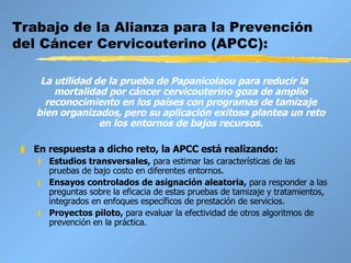 Trabajo de la Alianza para la Prevención del Cáncer Cervicouterino (APCC): La utilidad de la prueba de Papanicolaou para reducir la mortalidad por cáncer cervicouterino goza de amplio reconocimiento en los países con programas de tamizaje bien organizados, pero su aplicación exitosa plantea un reto en los entornos de bajos recursos. En respuesta a dicho reto, la APCC está realizando:  Estudios transversales,   para estimar las características de las pruebas de bajo costo en diferentes entornos.  Ensayos controlados de asignación aleatoria,  para responder a las preguntas sobre la eficacia de estas pruebas de tamizaje y tratamientos, integrados en enfoques específicos de prestación de servicios.  Proyectos piloto,   para evaluar la efectividad de otros algoritmos de prevención en la práctica.   