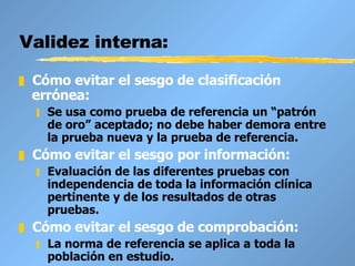 Validez interna: Cómo evitar el sesgo de clasificación errónea: Se usa como prueba de referencia un “patrón de oro” aceptado; no debe haber demora entre la prueba nueva y la prueba de referencia. Cómo evitar el sesgo por información:  Evaluación de las diferentes pruebas con independencia de toda la información clínica pertinente y de los resultados de otras pruebas. Cómo evitar el sesgo de comprobación: La norma de referencia se aplica a toda la población en estudio.   