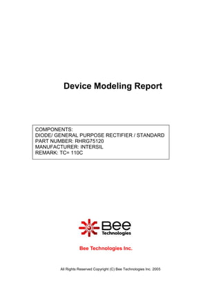 Device Modeling Report



COMPONENTS:
DIODE/ GENERAL PURPOSE RECTIFIER / STANDARD
PART NUMBER: RHRG75120
MANUFACTURER: INTERSIL
REMARK: TC= 110C




                   Bee Technologies Inc.



        All Rights Reserved Copyright (C) Bee Technologies Inc. 2005
 