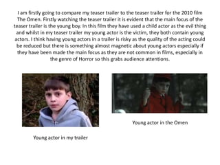 I am firstly going to compare my teaser trailer to the teaser trailer for the 2010 film The Omen. Firstly watching the teaser trailer it is evident that the main focus of the teaser trailer is the young boy. In this film they have used a child actor as the evil thing and whilst in my teaser trailer my young actor is the victim, they both contain young actors. I think having young actors in a trailer is risky as the quality of the acting could be reduced but there is something almost magnetic about young actors especially if they have been made the main focus as they are not common in films, especially in the genre of Horror so this grabs audience attentions.Young actor in the OmenYoung actor in my trailer