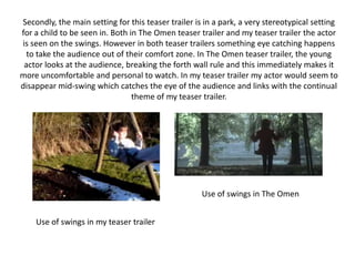 Secondly, the main setting for this teaser trailer is in a park, a very stereotypical setting for a child to be seen in. Both in The Omen teaser trailer and my teaser trailer the actor is seen on the swings. However in both teaser trailers something eye catching happens to take the audience out of their comfort zone. In The Omen teaser trailer, the young actor looks at the audience, breaking the forth wall rule and this immediately makes it more uncomfortable and personal to watch. In my teaser trailer my actor would seem to disappear mid-swing which catches the eye of the audience and links with the continual theme of my teaser trailer.Use of swings in The OmenUse of swings in my teaser trailer