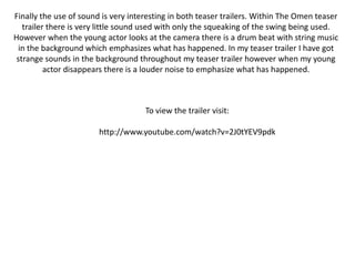 Finally the use of sound is very interesting in both teaser trailers. Within The Omen teaser trailer there is very little sound used with only the squeaking of the swing being used. However when the young actor looks at the camera there is a drum beat with string music in the background which emphasizes what has happened. In my teaser trailer I have got strange sounds in the background throughout my teaser trailer however when my young actor disappears there is a louder noise to emphasize what has happened.To view the trailer visit:http://www.youtube.com/watch?v=2J0tYEV9pdk