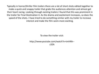 Typically in horror/thriller film trailers there are a lot of short shots edited together to make a quick and snappy trailer that grabs the audiences attention and almost get their heart racing. Looking through existing trailers I found that this was prominent in the trailer for Final Destination 4. As the drama and excitement increases, so does the speed of the shots. I have tried to do something similar with my trailer to increase interest and make the film seem more exciting.To view the trailer visit:http://www.youtube.com/watch?v=tmhNh--z32A