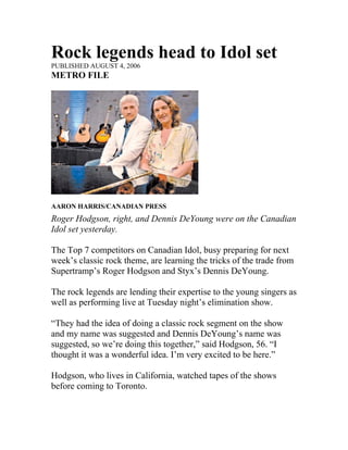 Rock legends head to Idol set
PUBLISHED AUGUST 4, 2006
METRO FILE




AARON HARRIS/CANADIAN PRESS
Roger Hodgson, right, and Dennis DeYoung were on the Canadian
Idol set yesterday.

The Top 7 competitors on Canadian Idol, busy preparing for next
week’s classic rock theme, are learning the tricks of the trade from
Supertramp’s Roger Hodgson and Styx’s Dennis DeYoung.

The rock legends are lending their expertise to the young singers as
well as performing live at Tuesday night’s elimination show.

“They had the idea of doing a classic rock segment on the show
and my name was suggested and Dennis DeYoung’s name was
suggested, so we’re doing this together,” said Hodgson, 56. “I
thought it was a wonderful idea. I’m very excited to be here.”

Hodgson, who lives in California, watched tapes of the shows
before coming to Toronto.
 