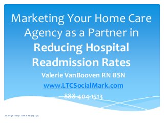 Marketing Your Home Care
Agency as a Partner in
Reducing Hospital
Readmission Rates
Valerie VanBooven RN BSN
www.LTCSocialMark.com
888-404-1513
Copyright 2013 LTCEP 888-404-1513
 