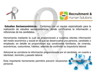 Estudios Socioeconómicos.- Contamos con un equipo especializado para la 
realización de estudios socioeconómicos, donde certificamos la información y 
referencias de los candidatos. 
Herramienta mediante la cual se proporcionará a nuestros clientes información 
del medio económico y social en el que se desenvuelve una persona, candidato o 
empleado; en detalle se proporcionan sus condiciones familiares, de vivienda, 
económicas, costumbres, hábitos; además de confirmar su trayectoria laboral. 
Adicional se corrobora la información proporcionada por el candidato, en cuanto a 
identidad, domicilio y pasado laboral. 
Esta importante herramienta permitirá prevenir situaciones no deseadas con su 
personal. 
 