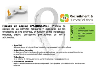 Maquila de nómina (PAYROLLING).- Proceso de 
cálculo de las nóminas regulares y especiales de los 
empleados de una empresa, en función de las incidencias, 
reportes, pagos, descuentos prestaciones de ley y 
adicionales. 
• Seguridad 
Salvaguardamos la información de los clientes con seguridad informática y física 
• Reducción de Inversión 
En Sistema, software, hardware, licencias, actualizaciones, mantenimiento, personal de sistemas, 
personal de nóminas, espacio de trabajo y gastos directos. 
• Redundancia 
En el sistema de nómina, servidores y energía eléctrica. Respaldos continuos 
• Actualización y Asesoría 
Nuestro personal es especializado en la legislación fiscal y laboral, permanentemente actualizado en 
reformas. 
 