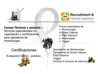 Cursos Técnicos y asesoría .- 
Servicios especializados en 
capacitación y certificaciones 
para operadores de 
montacargas. 
Formar operadores de: 
 Montacargas 
 Grúas Viajeras 
 Patín Eléctrico 
 Rodacargas 
 Tugger 
Certificaciones 
Evaluación teórico - práctico 
Operadores de Montacargas 
Operadores de Grúas Viajeras 
Patín Eléctrico 
Tugger 
Durante el proceso de selección 
 