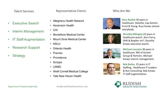 • Allegheny Health Network
• Ascension Health
• CHI
• Montefiore Medical Center
• Mount Sinai Medical Center
• NSLIJ
• Orlando Health
• Premier
• Providence
• Scripps
• USMD
• Weill Cornell Medical College
• Yale New Haven Health
Representative Clients
Russ Rudish 30 years in
healthcare. Deloitte, Cap Gemini
Ernst & Young. Russ knows almost
everybody.
Michael Loscalzo 30 years in
healthcare. MD of Hunter
Group & Partners. Michael
knows interim management.
Dorothy Billingsly 25 years in
healthcare search. Korn Ferry,
DHR & Boyden Int’l. Dorothy
knows executive search.
Bob Bailey 25 years in IT
Staffing. Healthcare IT Leaders
& Run Consulting. Bob knows
IT staff augmentation.
Experience Trusted Leadership. info@rudishhealthsolutions.com
Who Are We
• Executive Search
• Interim Management
• IT Staff Augmentation
• Research Support
• Strategy
Talent Services
 